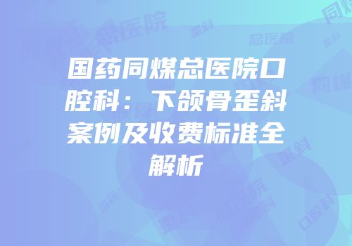 国药同煤总医院口腔科：下颌骨歪斜案例及收费标准全解析