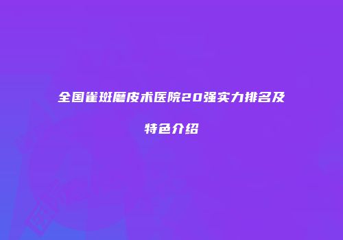 全国雀斑磨皮术医院20强实力排名及特色介绍