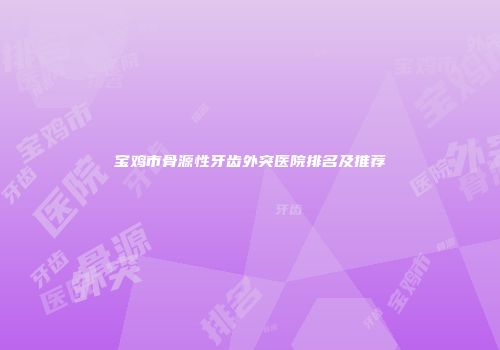 宝鸡市骨源性牙齿外突医院排名及推荐