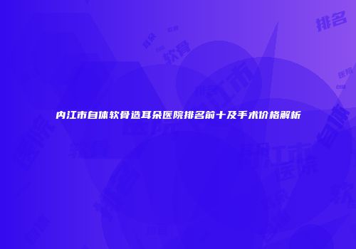 内江市自体软骨造耳朵医院排名前十及手术价格解析