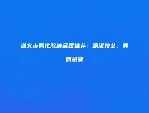 遵义市雾化除皱名医推荐：精湛技艺，美丽蜕变