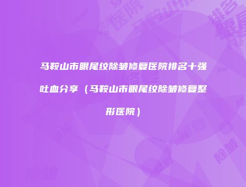 马鞍山市眼尾纹除皱修复医院排名十强吐血分享（马鞍山市眼尾纹除皱修复整形医院）
