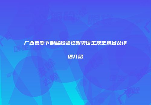 广西去除下眼睑松弛性眼袋医生技艺排名及详细介绍