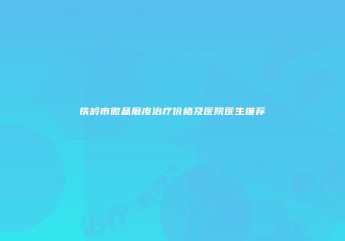 铁岭市微晶磨皮治疗价格及医院医生推荐