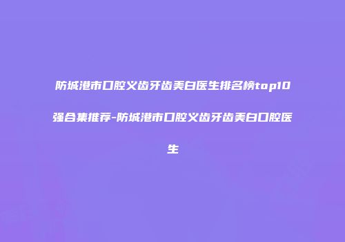 防城港市口腔义齿牙齿美白医生排名榜top10强合集推荐-防城港市口腔义齿牙齿美白口腔医生