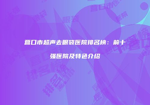 营口市超声去眼袋医院排名榜：前十强医院及特色介绍