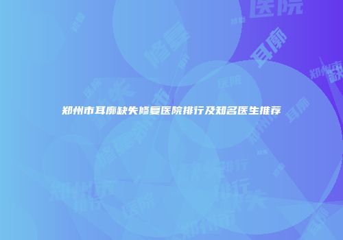 郑州市耳廓缺失修复医院排行及知名医生推荐
