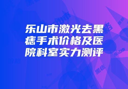 乐山市激光去黑痣手术价格及医院科室实力测评