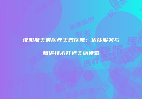 沈阳斯美诺医疗美容医院：优质服务与精湛技术打造美丽传奇