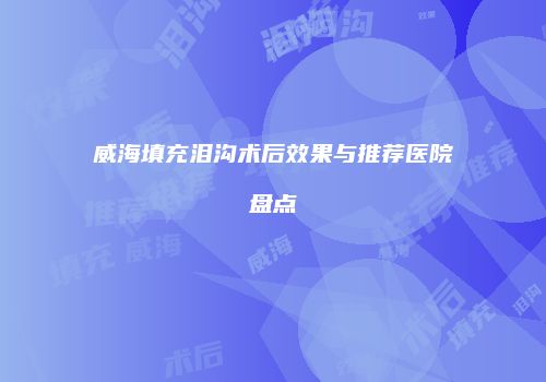 威海填充泪沟术后效果与推荐医院盘点