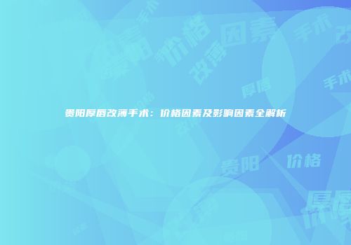 贵阳厚唇改薄手术：价格因素及影响因素全解析