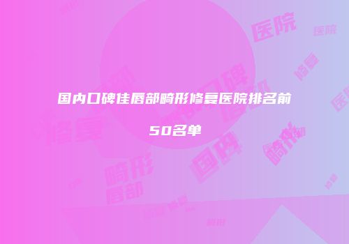 国内口碑佳唇部畸形修复医院排名前50名单