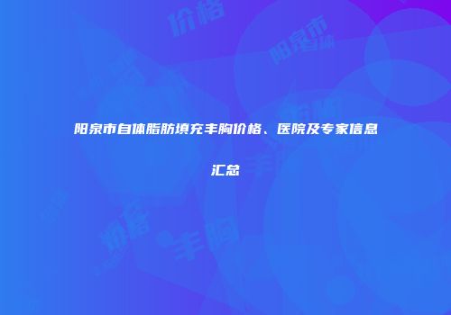 阳泉市自体脂肪填充丰胸价格、医院及专家信息汇总