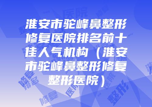 淮安市驼峰鼻整形修复医院排名前十佳人气机构（淮安市驼峰鼻整形修复整形医院）