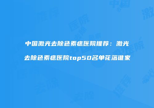 中国激光去除色素痣医院推荐：激光去除色素痣医院top50名单花落谁家