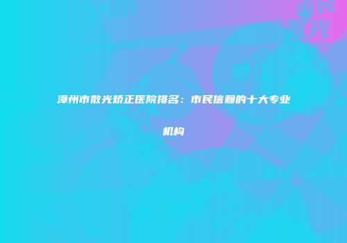 漳州市散光矫正医院排名：市民信赖的十大专业机构