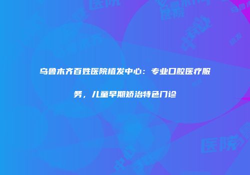 乌鲁木齐百姓医院植发中心：专业口腔医疗服务，儿童早期矫治特色门诊