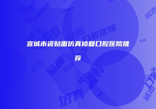 宣城市瓷贴面仿真修复口腔医院推荐