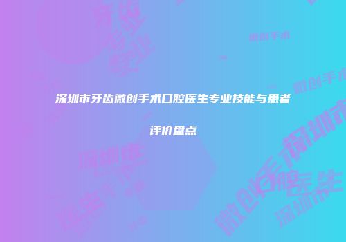 深圳市牙齿微创手术口腔医生专业技能与患者评价盘点