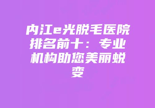 内江e光脱毛医院排名前十：专业机构助您美丽蜕变