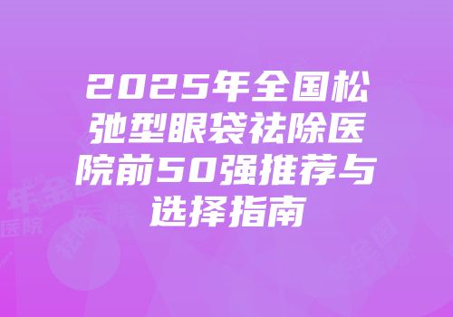 2025年全国松弛型眼袋祛除医院前50强推荐与选择指南