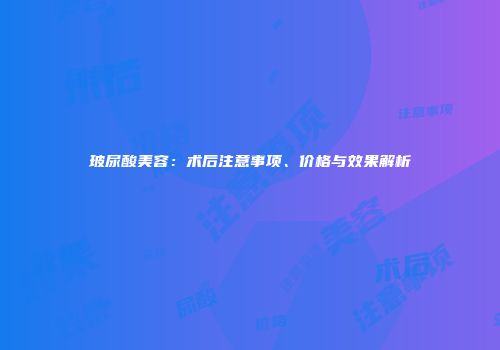 玻尿酸美容：术后注意事项、价格与效果解析