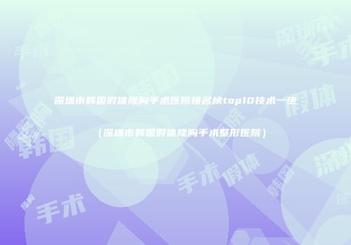 深圳市韩国假体隆胸手术医院排名榜top10技术一绝（深圳市韩国假体隆胸手术整形医院）