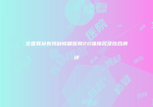 全国耳朵有残缺修复医院20强排名及综合测评