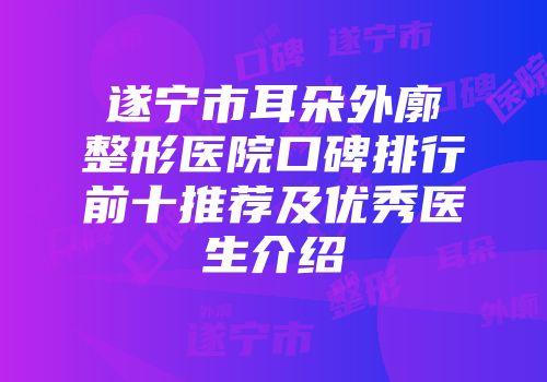 遂宁市耳朵外廓整形医院口碑排行前十推荐及优秀医生介绍