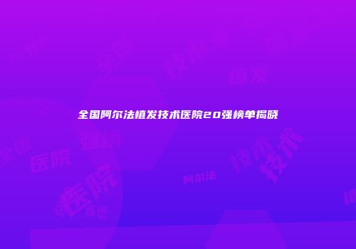 全国阿尔法植发技术医院20强榜单揭晓