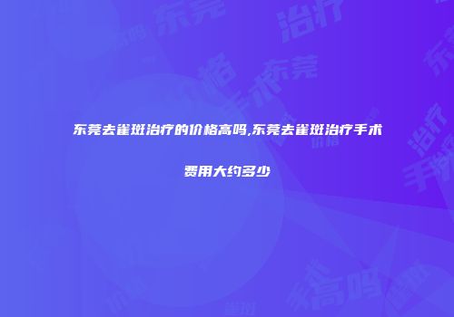 东莞去雀斑治疗的价格高吗,东莞去雀斑治疗手术费用大约多少