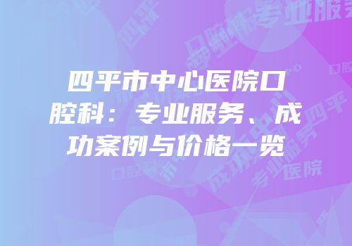 四平市中心医院口腔科：专业服务、成功案例与价格一览