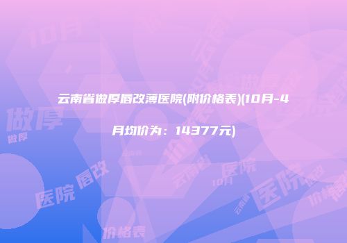 云南省做厚唇改薄医院(附价格表)(10月-4月均价为：14377元)