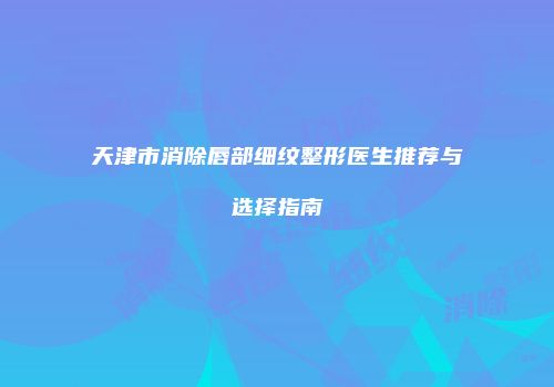 天津市消除唇部细纹整形医生推荐与选择指南