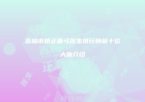 吉林市矫正面弓医生排行榜前十位大咖介绍