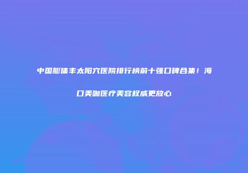 中国膨体丰太阳穴医院排行榜前十强口碑合集！海口美咖医疗美容权威更放心