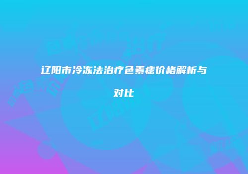 辽阳市冷冻法治疗色素痣价格解析与对比