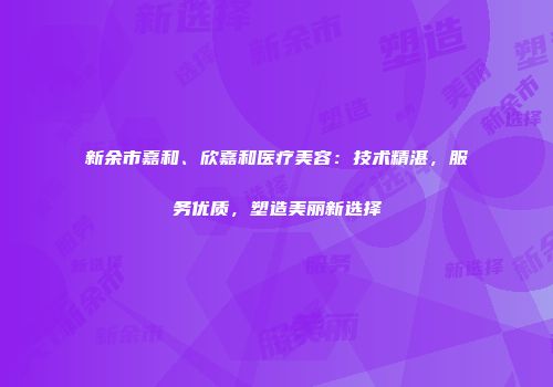 新余市嘉和、欣嘉和医疗美容：技术精湛，服务优质，塑造美丽新选择