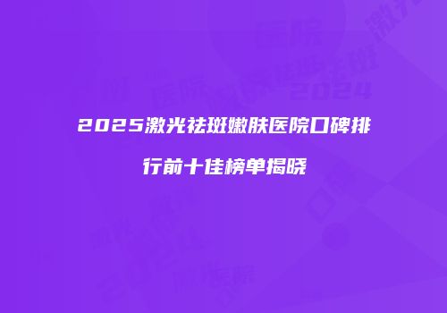 2025激光祛斑嫩肤医院口碑排行前十佳榜单揭晓
