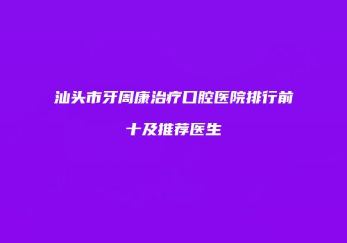 汕头市牙周康治疗口腔医院排行前十及推荐医生