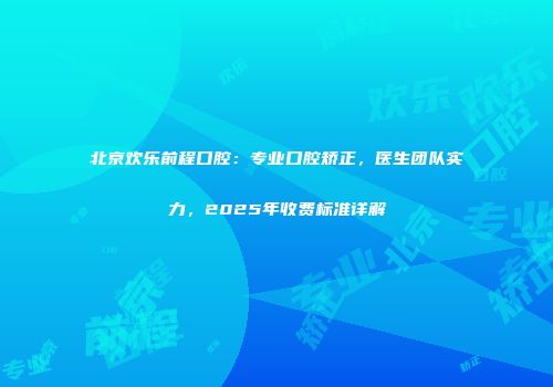 北京欢乐前程口腔：专业口腔矫正，医生团队实力，2025年收费标准详解