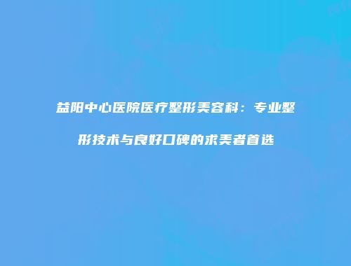 益阳中心医院医疗整形美容科：专业整形技术与良好口碑的求美者首选