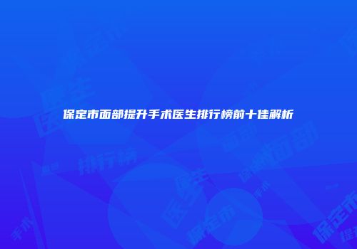 保定市面部提升手术医生排行榜前十佳解析