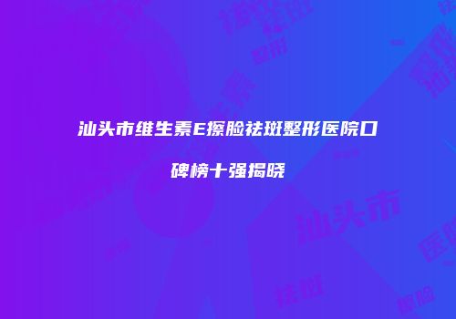 汕头市维生素E擦脸祛斑整形医院口碑榜十强揭晓