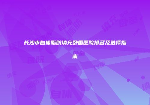 长沙市自体脂肪填充卧蚕医院排名及选择指南