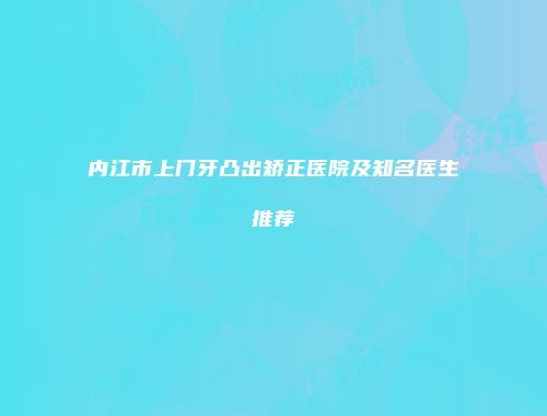 内江市上门牙凸出矫正医院及知名医生推荐
