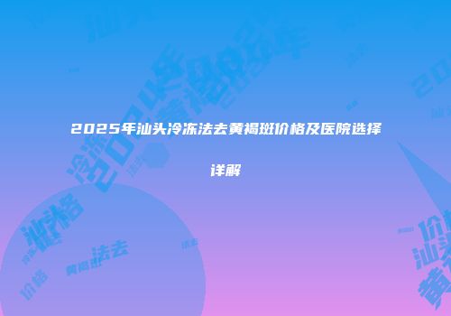 2025年汕头冷冻法去黄褐斑价格及医院选择详解