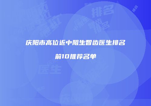 庆阳市高位近中阻生智齿医生排名前10推荐名单