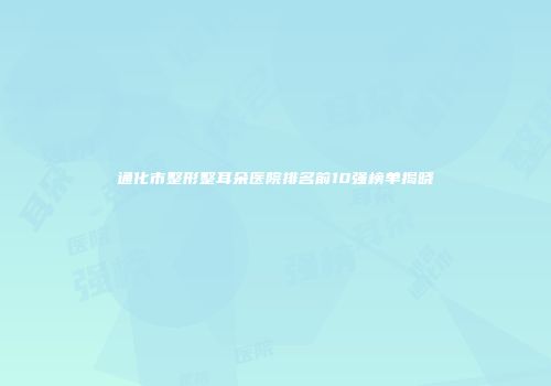 通化市整形整耳朵医院排名前10强榜单揭晓