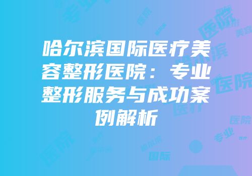 哈尔滨国际医疗美容整形医院：专业整形服务与成功案例解析